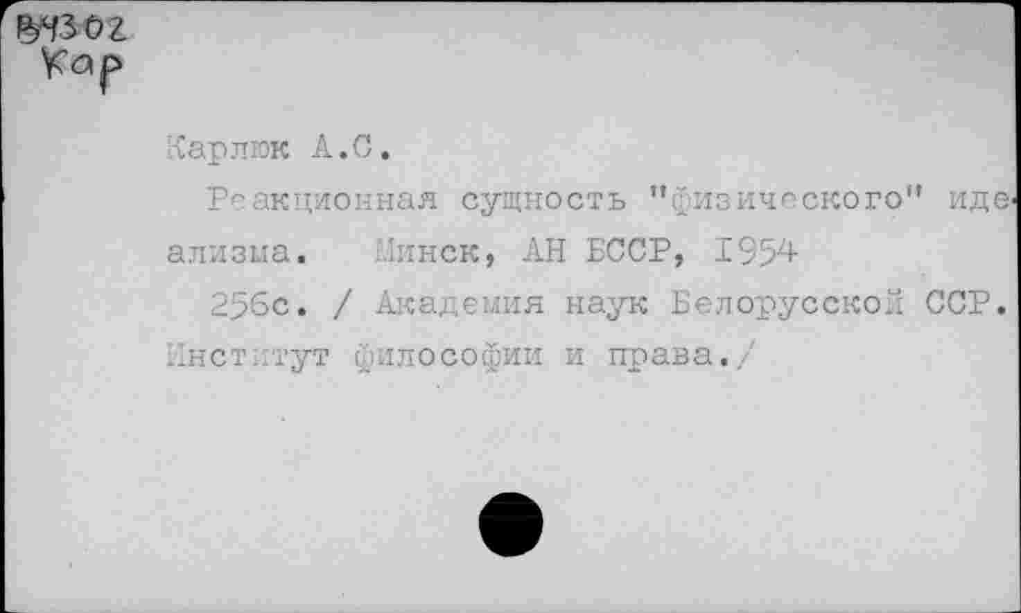 ﻿о г
Карлюк А. С.
Реакционная сущность "физического” идв' ализма. Минск, АН БССР, 1954
256с» / Академия наук Белорусской ССР.
Институт философии и права./